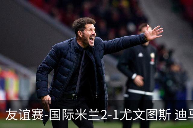 友谊赛-国际米兰2-1尤文图斯 迪马尔科迪乌夫建功孔塞桑破门