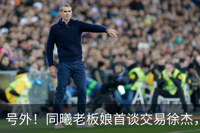 号外！同曦老板娘首谈交易徐杰，朱总冤大头？新帅已有人选！