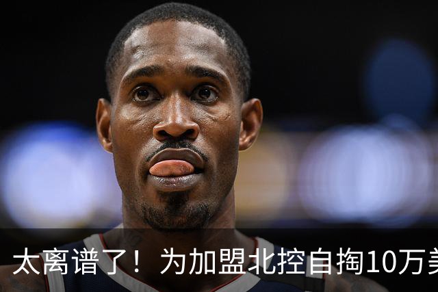 太离谱了！为加盟北控自掏10万美金买断，NBA昔日天才内线太拼了