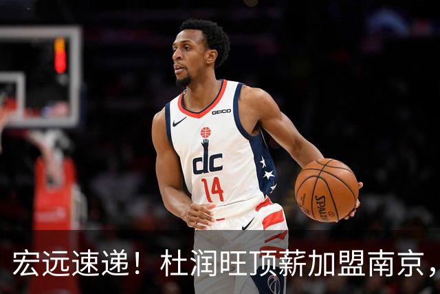 宏远速递！杜润旺顶薪加盟南京，曝争取林葳，崔永熙焦泊乔非卖品，朱芳雨剑指总冠军！
