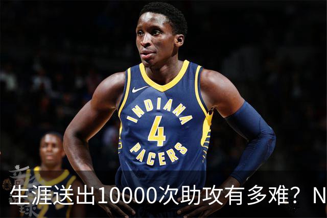 生涯送出10000次助攻有多难？NBA至今8人做到，现役2人上榜，榜首恐难被超越