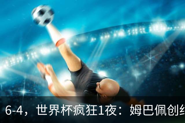 6-4，世界杯疯狂1夜：姆巴佩创纪录+反超梅西英格兰创60年佳绩